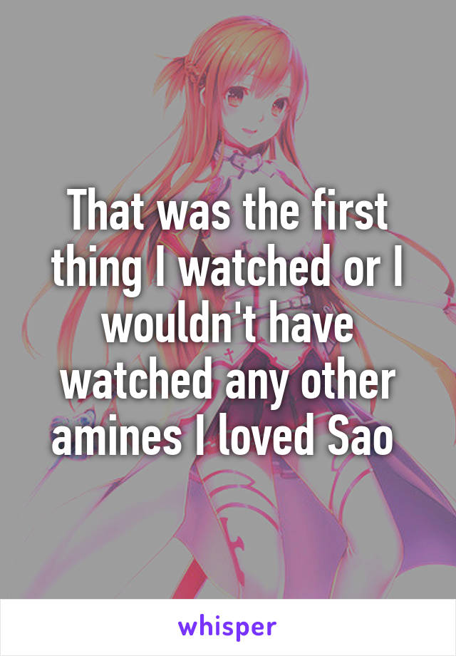 That was the first thing I watched or I wouldn't have watched any other amines I loved Sao 