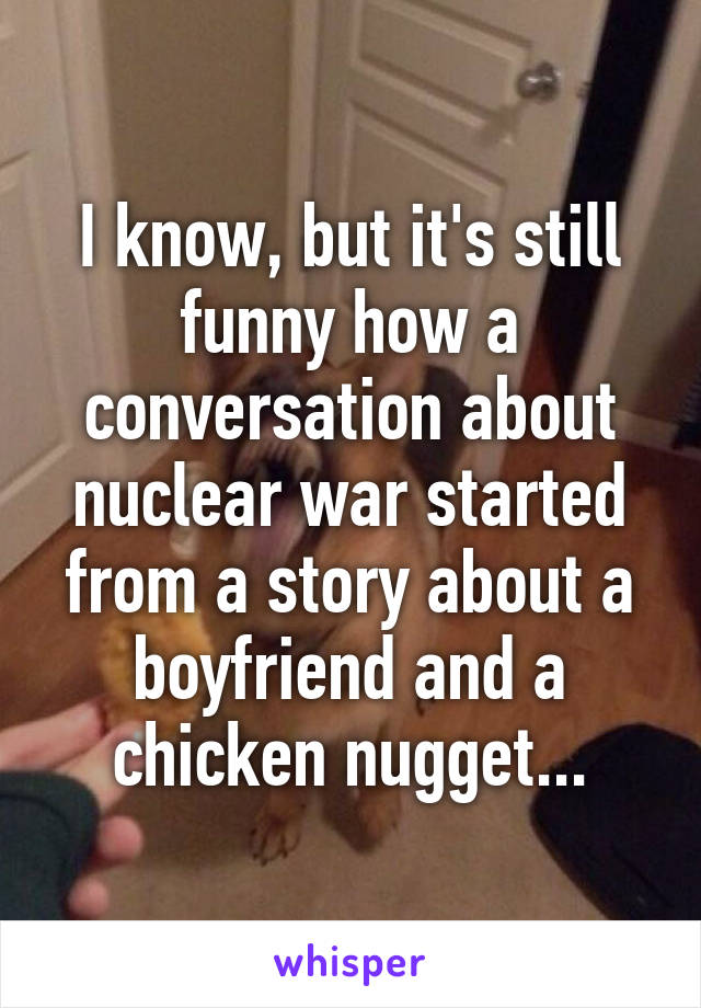 I know, but it's still funny how a conversation about nuclear war started from a story about a boyfriend and a chicken nugget...