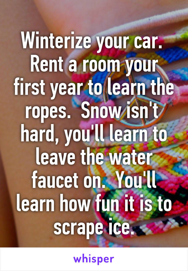 Winterize your car.  Rent a room your first year to learn the ropes.  Snow isn't  hard, you'll learn to leave the water faucet on.  You'll learn how fun it is to scrape ice.