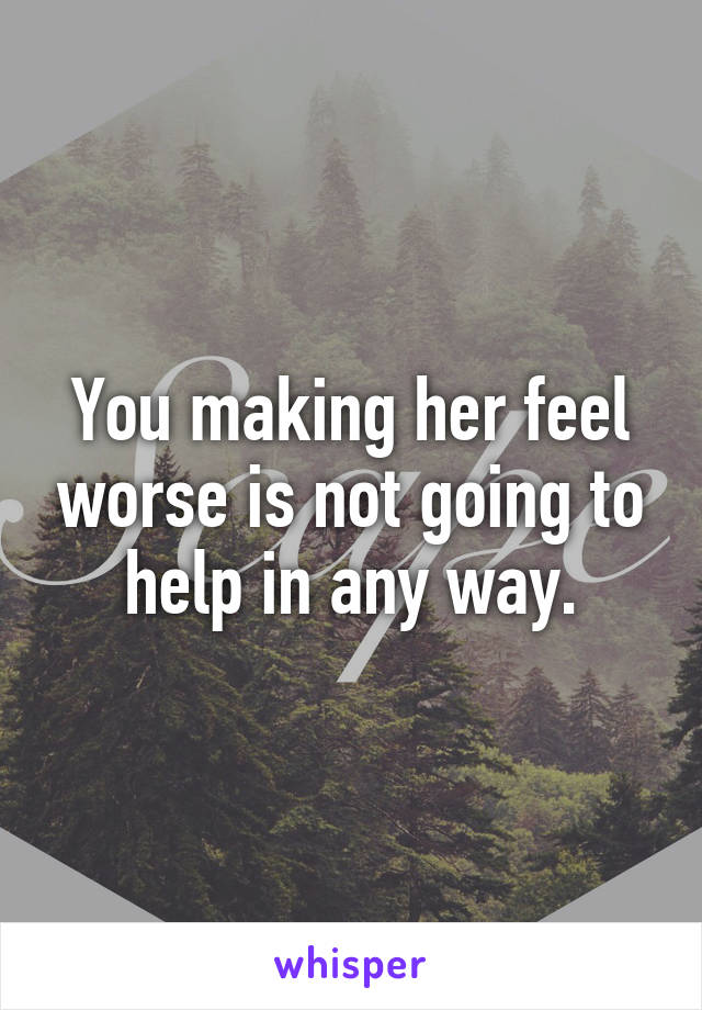 You making her feel worse is not going to help in any way.