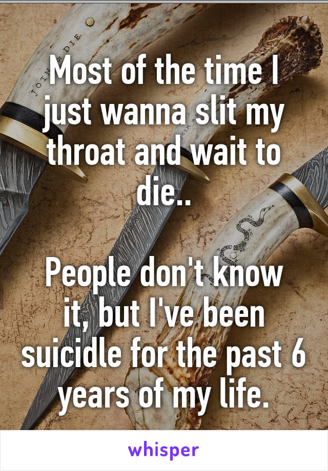 Most of the time I just wanna slit my throat and wait to die..

People don't know it, but I've been suicidle for the past 6 years of my life.