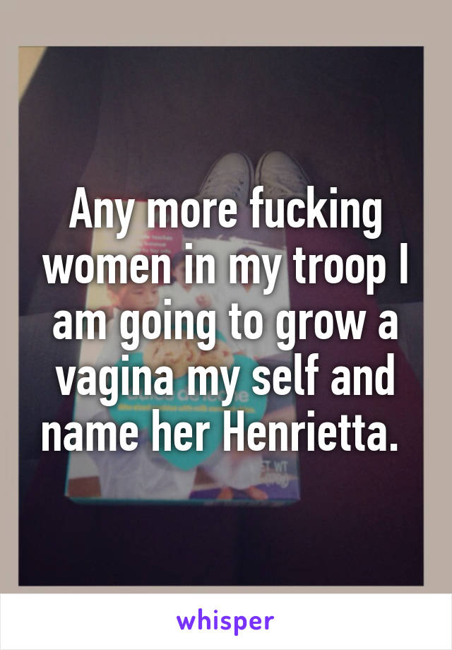 Any more fucking women in my troop I am going to grow a vagina my self and name her Henrietta. 