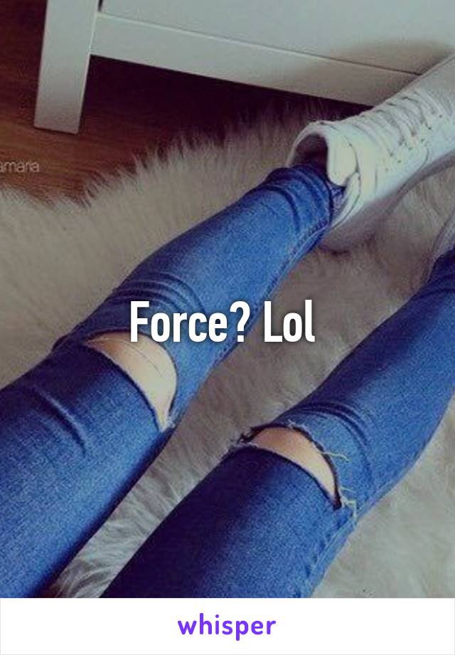 Force? Lol 