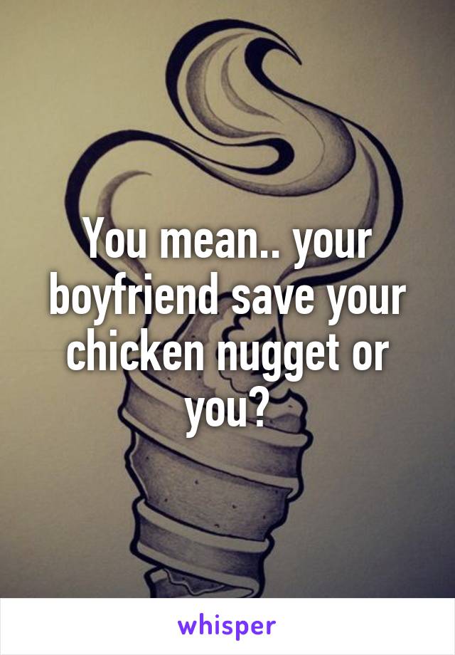 You mean.. your boyfriend save your chicken nugget or you?