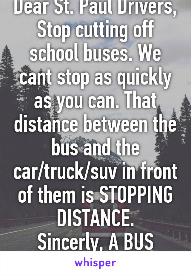 Dear St. Paul Drivers,
Stop cutting off school buses. We cant stop as quickly as you can. That distance between the bus and the car/truck/suv in front of them is STOPPING DISTANCE.
Sincerly, A BUS DRIVER