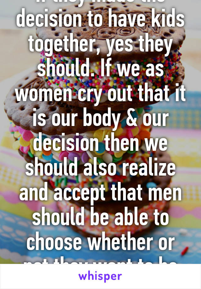 If they made the decision to have kids together, yes they should. If we as women cry out that it is our body & our decision then we should also realize and accept that men should be able to choose whether or not they want to be involved.