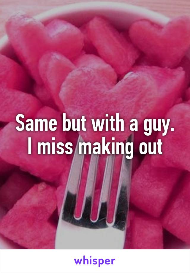 Same but with a guy. I miss making out