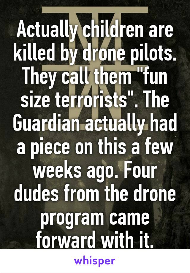 Actually children are killed by drone pilots. They call them "fun size terrorists". The Guardian actually had a piece on this a few weeks ago. Four dudes from the drone program came forward with it.