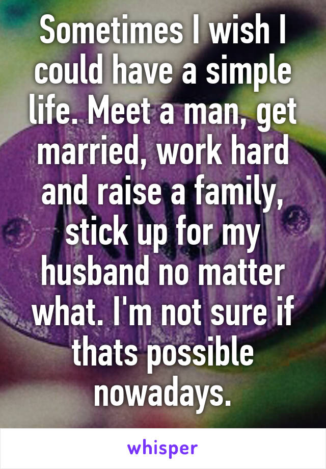 Sometimes I wish I could have a simple life. Meet a man, get married, work hard and raise a family, stick up for my husband no matter what. I'm not sure if thats possible nowadays.
