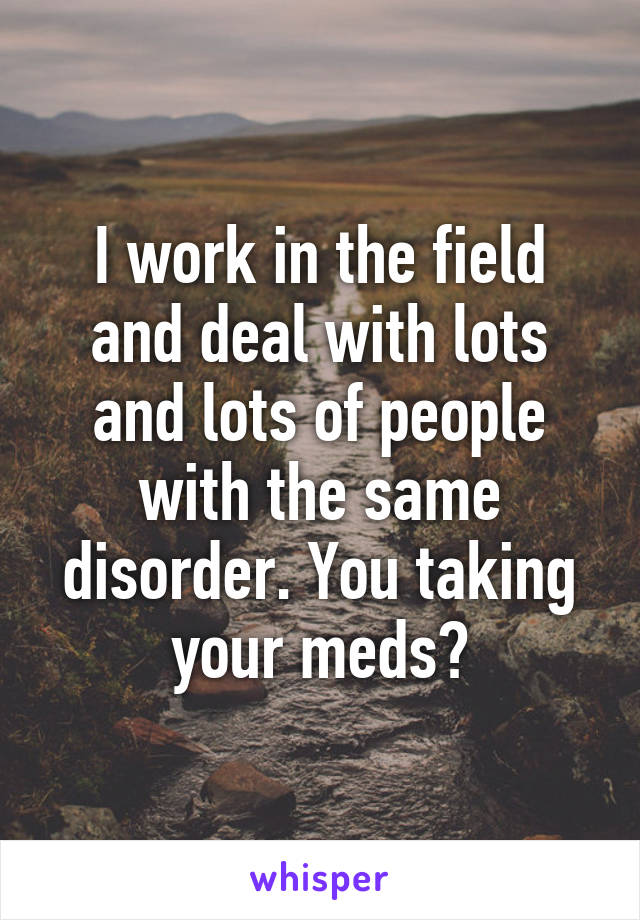 I work in the field and deal with lots and lots of people with the same disorder. You taking your meds?