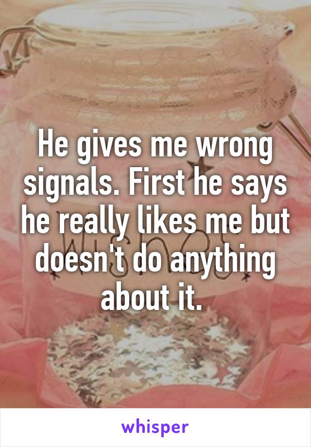 He gives me wrong signals. First he says he really likes me but doesn't do anything about it. 