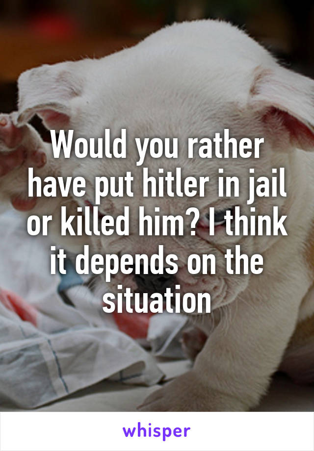 Would you rather have put hitler in jail or killed him? I think it depends on the situation