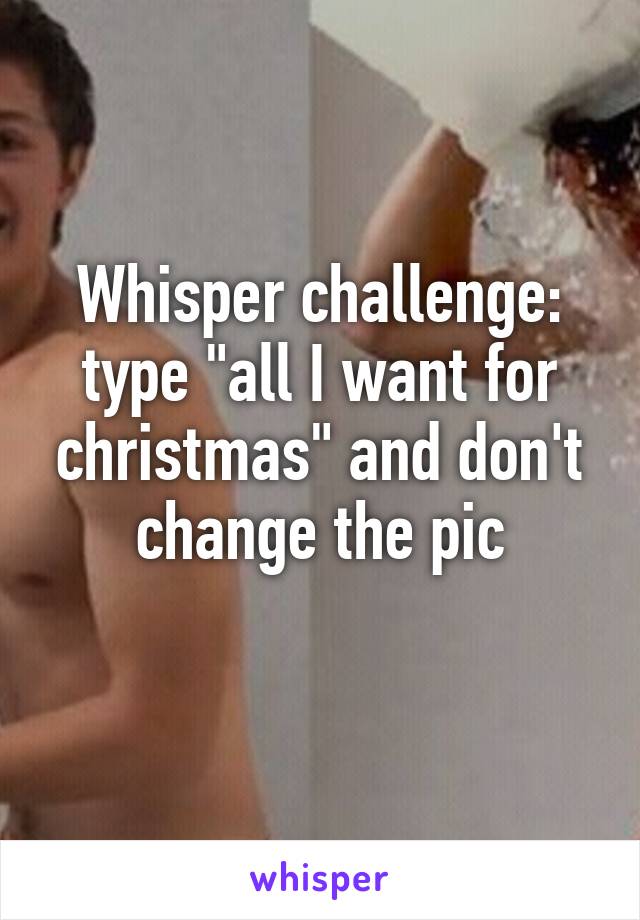 Whisper challenge: type "all I want for christmas" and don't change the pic
