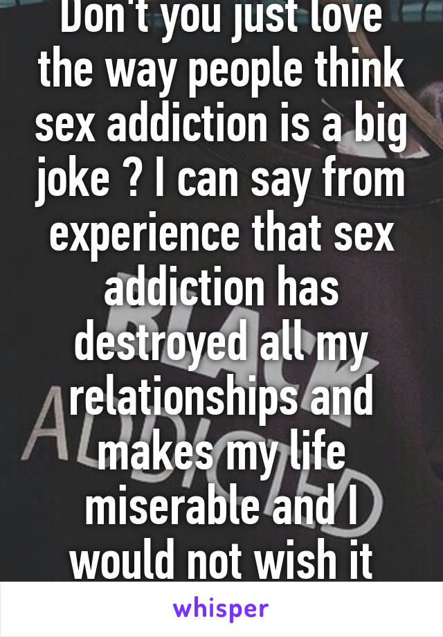 Don't you just love the way people think sex addiction is a big joke ? I can say from experience that sex addiction has destroyed all my relationships and makes my life miserable and I would not wish it upon anyone 
