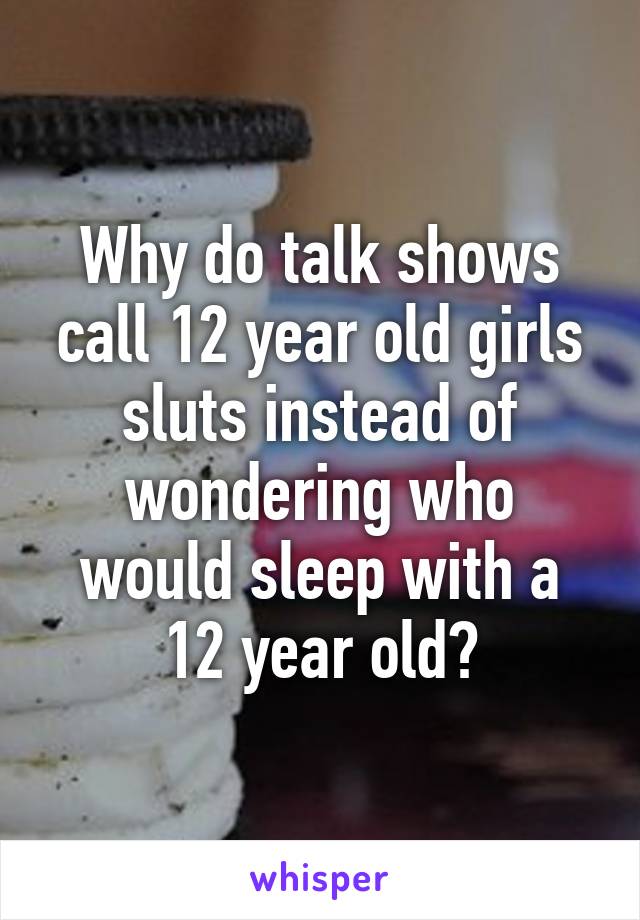 Why do talk shows call 12 year old girls sluts instead of wondering who would sleep with a 12 year old?