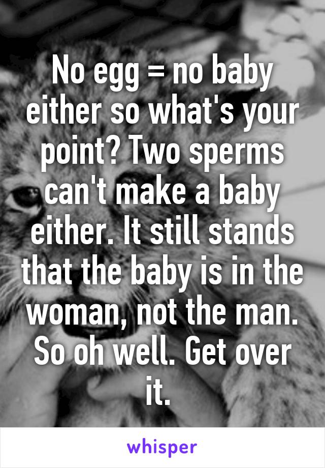 No egg = no baby either so what's your point? Two sperms can't make a baby either. It still stands that the baby is in the woman, not the man. So oh well. Get over it. 