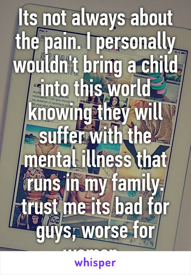 Its not always about the pain. I personally wouldn't bring a child into this world knowing they will suffer with the mental illness that runs in my family. trust me its bad for guys, worse for women. 