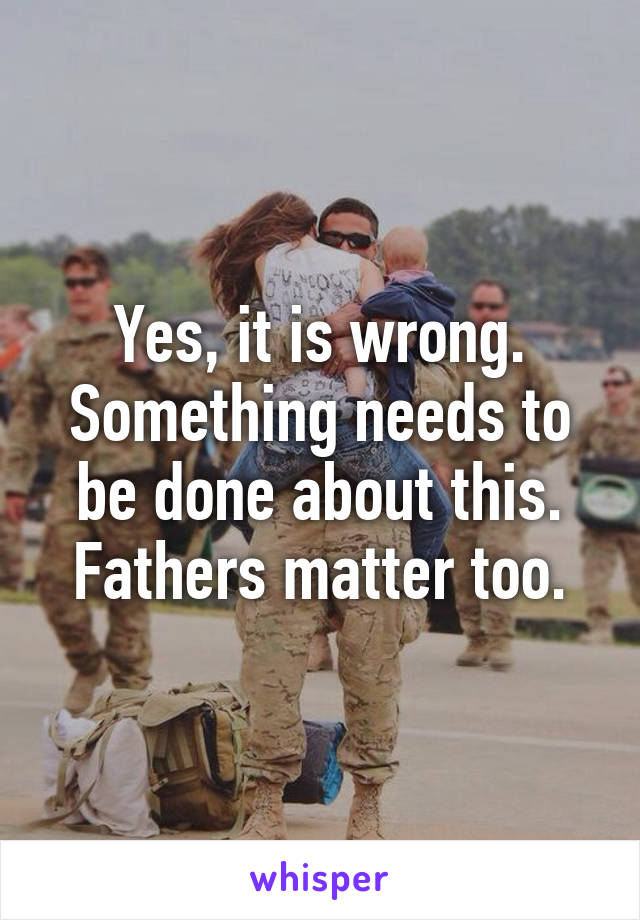 Yes, it is wrong. Something needs to be done about this. Fathers matter too.