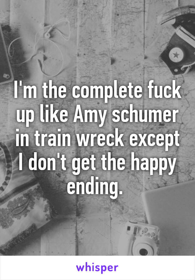 I'm the complete fuck up like Amy schumer in train wreck except I don't get the happy ending. 