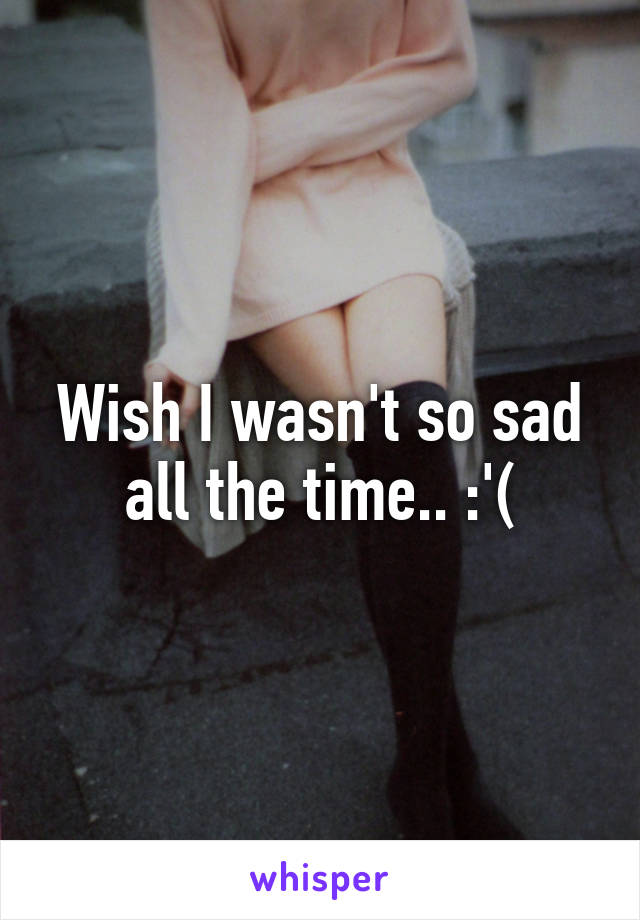 Wish I wasn't so sad all the time.. :'(