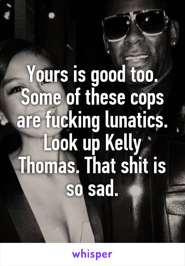 Yours is good too. Some of these cops are fucking lunatics. Look up Kelly Thomas. That shit is so sad.