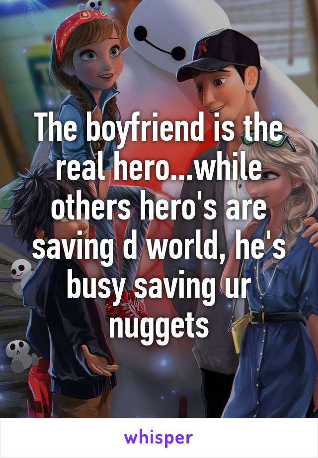 The boyfriend is the real hero...while others hero's are saving d world, he's busy saving ur nuggets