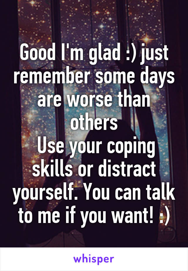 Good I'm glad :) just remember some days are worse than others
 Use your coping skills or distract yourself. You can talk to me if you want! :)