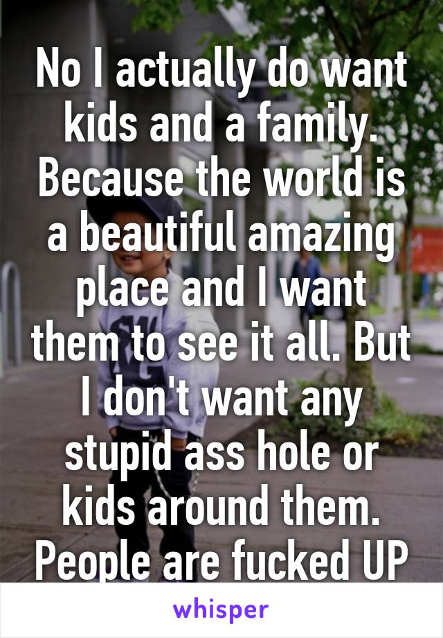 No I actually do want kids and a family. Because the world is a beautiful amazing place and I want them to see it all. But I don't want any stupid ass hole or kids around them. People are fucked UP