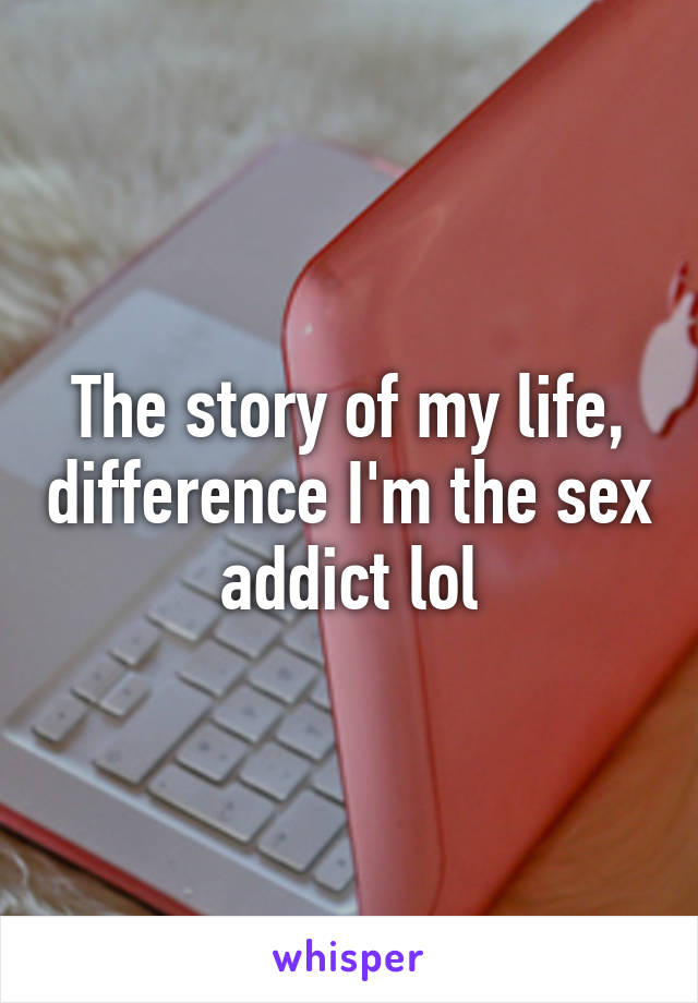 The story of my life, difference I'm the sex addict lol