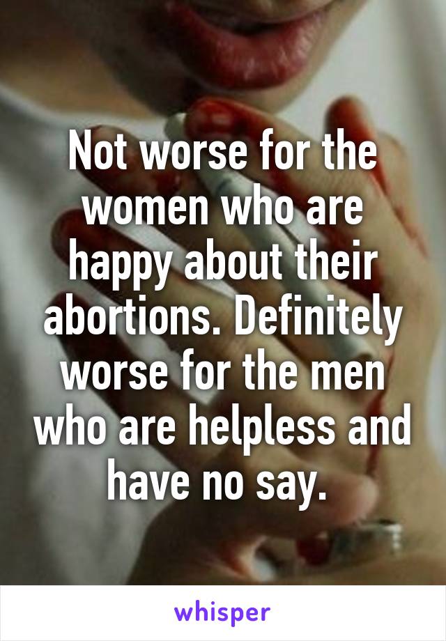 Not worse for the women who are happy about their abortions. Definitely worse for the men who are helpless and have no say. 