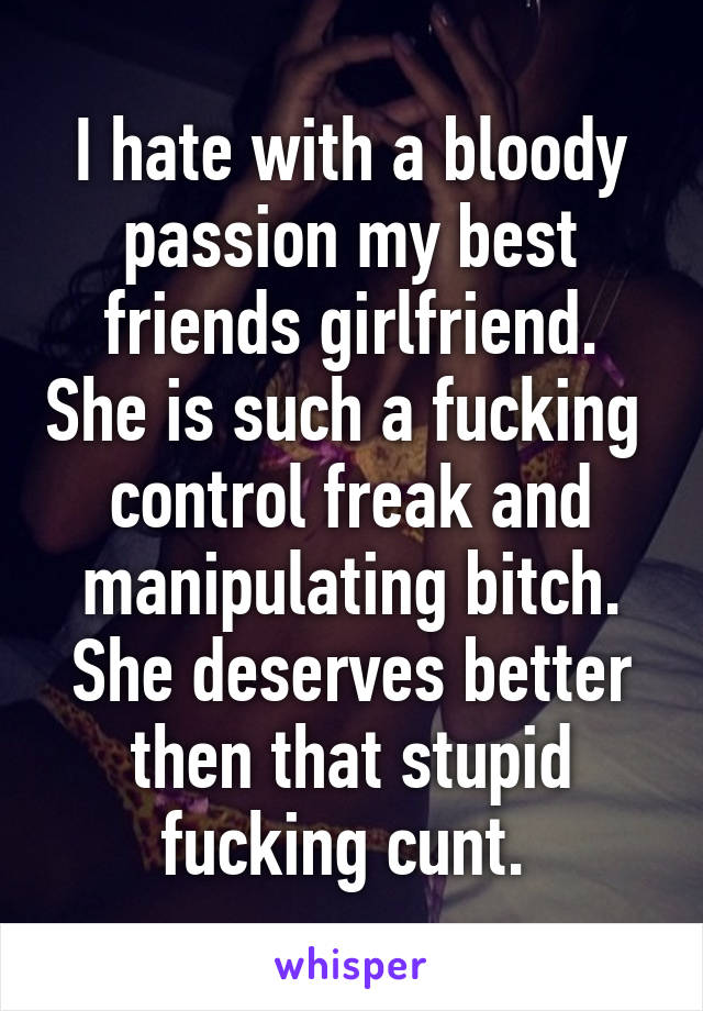 I hate with a bloody passion my best friends girlfriend. She is such a fucking  control freak and manipulating bitch. She deserves better then that stupid fucking cunt. 