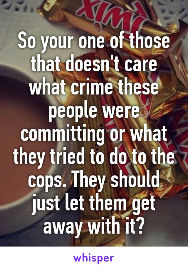 So your one of those that doesn't care what crime these people were committing or what they tried to do to the cops. They should just let them get away with it?