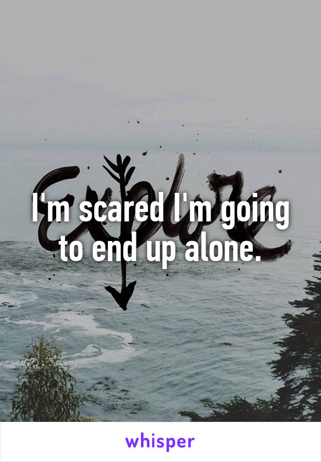 I'm scared I'm going to end up alone.