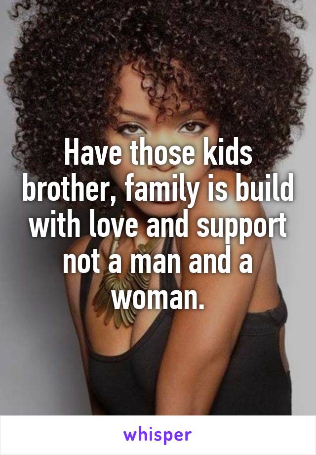 Have those kids brother, family is build with love and support not a man and a woman.