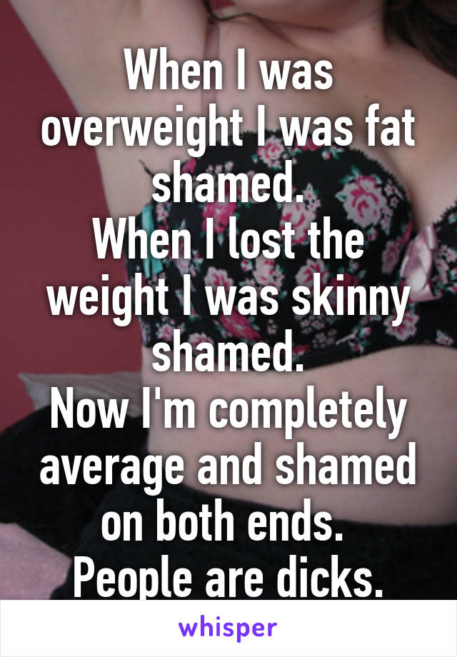 When I was overweight I was fat shamed.
When I lost the weight I was skinny shamed.
Now I'm completely average and shamed on both ends. 
People are dicks.