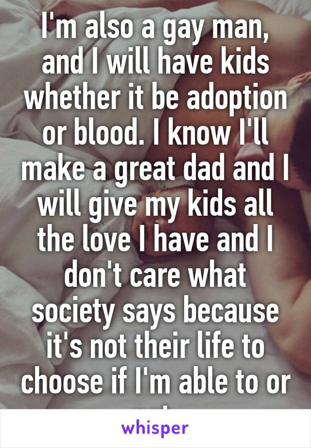 I'm also a gay man, and I will have kids whether it be adoption or blood. I know I'll make a great dad and I will give my kids all the love I have and I don't care what society says because it's not their life to choose if I'm able to or not.