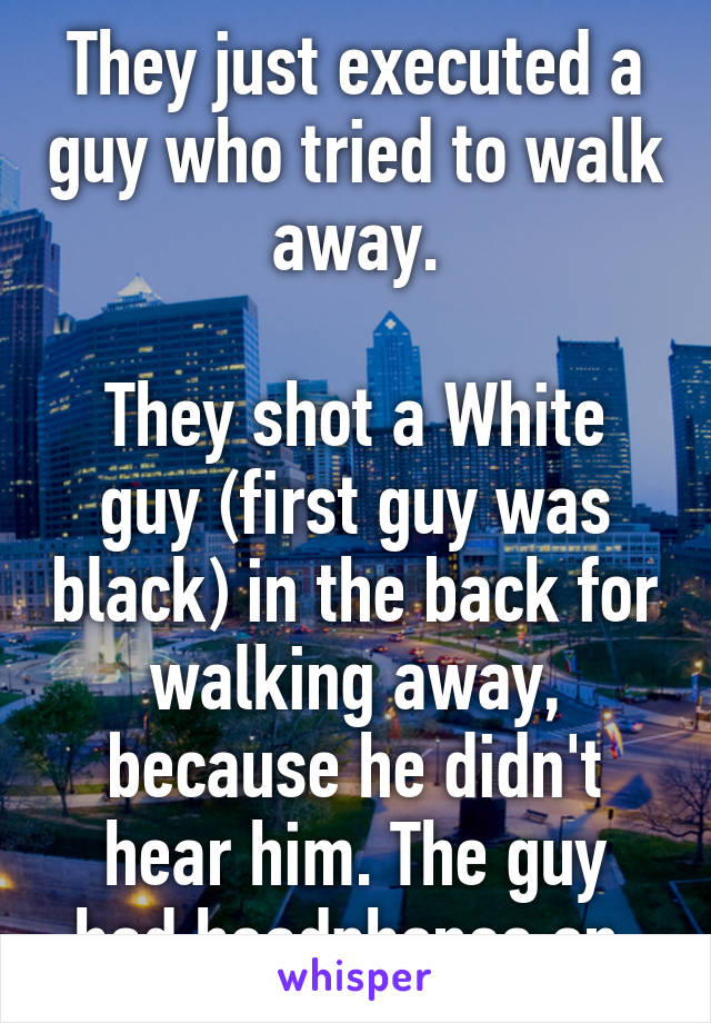 They just executed a guy who tried to walk away.

They shot a White guy (first guy was black) in the back for walking away, because he didn't hear him. The guy had headphones on.