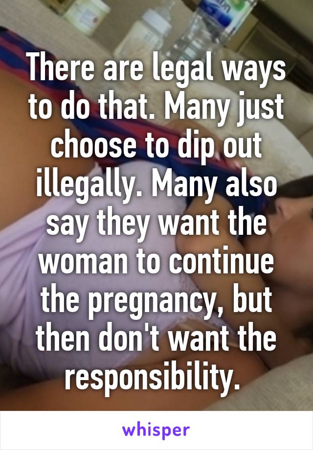 There are legal ways to do that. Many just choose to dip out illegally. Many also say they want the woman to continue the pregnancy, but then don't want the responsibility. 