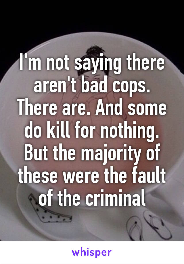 I'm not saying there aren't bad cops. There are. And some do kill for nothing. But the majority of these were the fault of the criminal