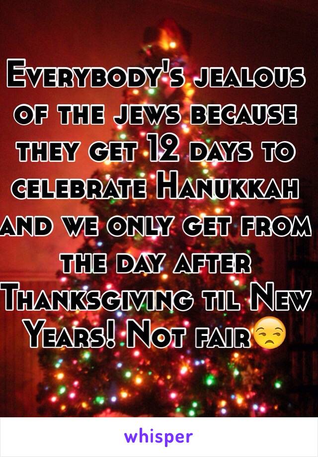 Everybody's jealous of the jews because they get 12 days to celebrate Hanukkah and we only get from the day after Thanksgiving til New Years! Not fair😒