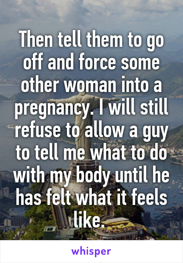 Then tell them to go off and force some other woman into a pregnancy. I will still refuse to allow a guy to tell me what to do with my body until he has felt what it feels like. 