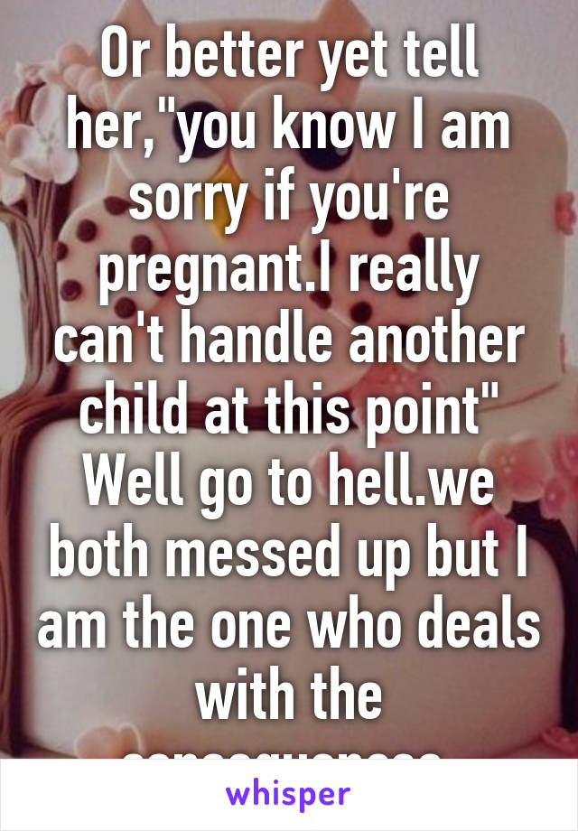 Or better yet tell her,"you know I am sorry if you're pregnant.I really can't handle another child at this point"
Well go to hell.we both messed up but I am the one who deals with the consequences.