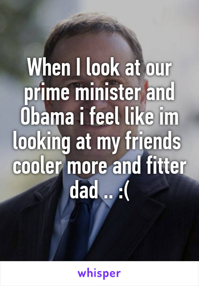 When I look at our prime minister and Obama i feel like im looking at my friends  cooler more and fitter dad .. :(
