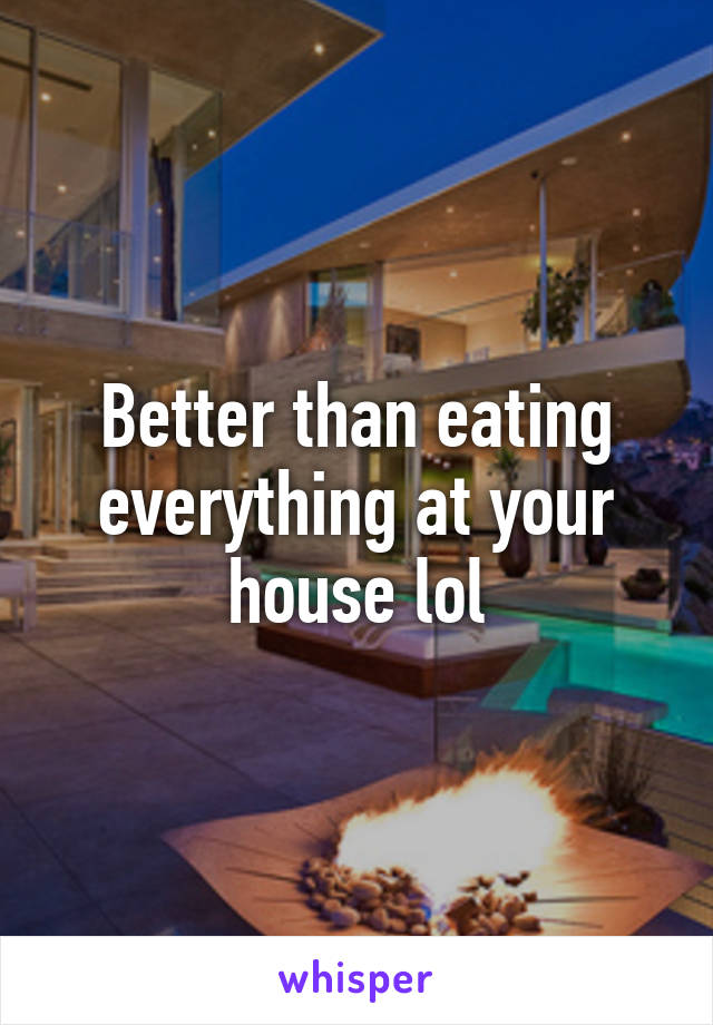 Better than eating everything at your house lol