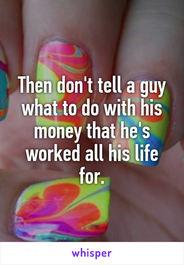 Then don't tell a guy what to do with his money that he's worked all his life for.