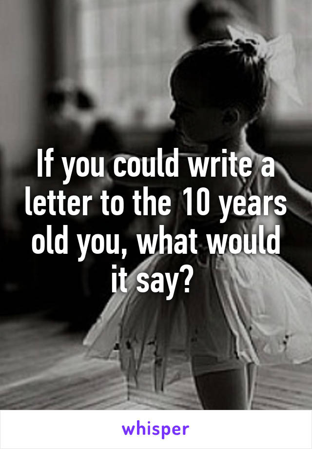 If you could write a letter to the 10 years old you, what would it say? 