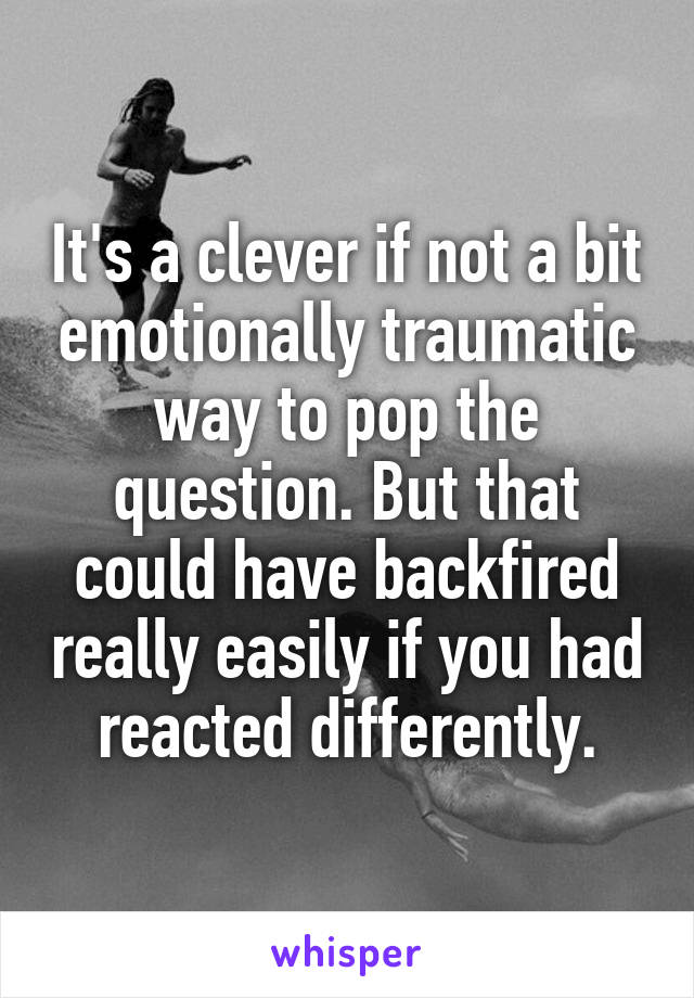 It's a clever if not a bit emotionally traumatic way to pop the question. But that could have backfired really easily if you had reacted differently.
