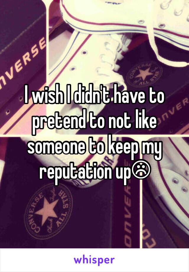 I wish I didn't have to pretend to not like someone to keep my reputation up☹