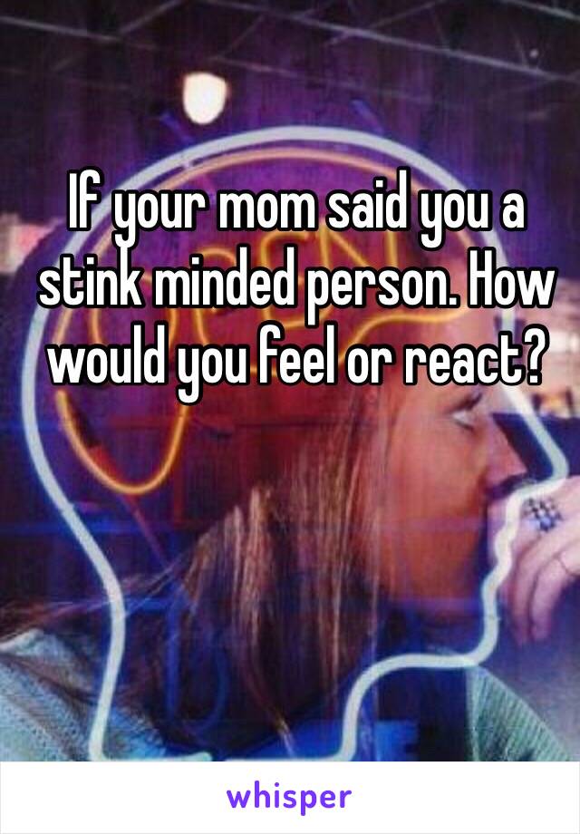 If your mom said you a stink minded person. How would you feel or react?