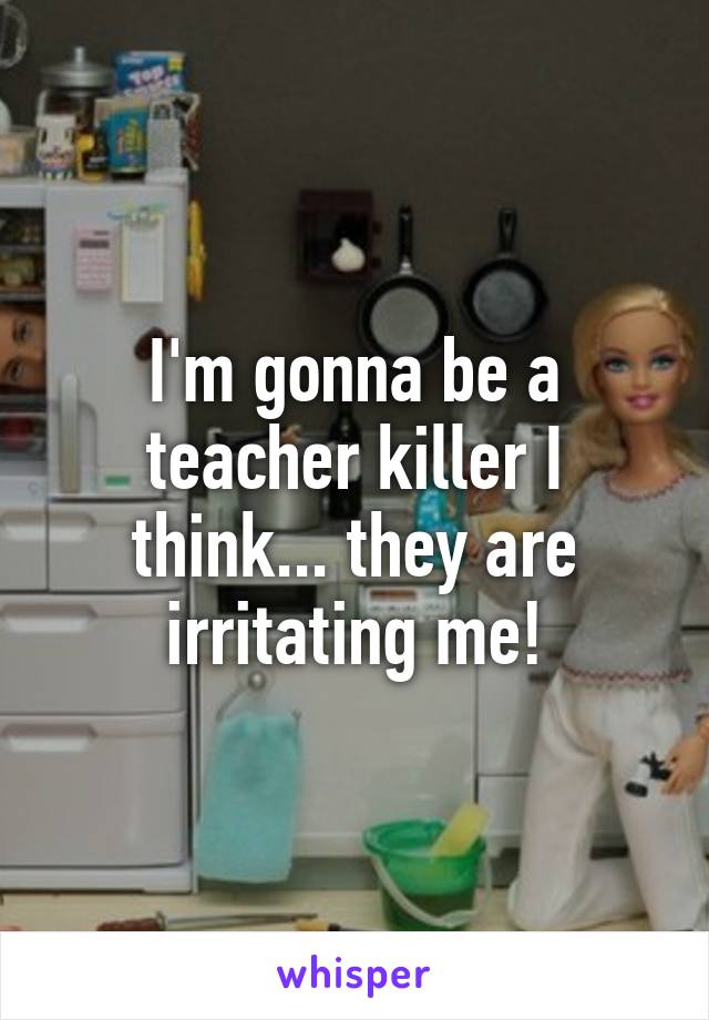 I'm gonna be a teacher killer I think... they are irritating me!